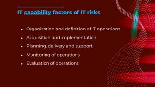 ● Organization and definition of IT operations
● Acquisition and implementation
● Planning, delivery and support
● Monitoring of operations
● Evaluation of operations
IT capability factors of IT risks
 
