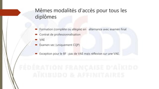 Mêmes modalités d’accès pour tous les
diplômes
 Formation (complète ou allégée) en alternance avec examen final
 Contrat de professionnalisation
 VAE
 Examen sec (uniquement CQP)
 Exception pour le BF : pas de VAE mais réflexion sur une VAE.
 