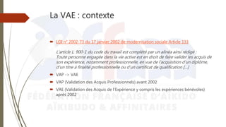 La VAE : contexte
 LOI n° 2002-73 du 17 janvier 2002 de modernisation sociale Article 133
L'article L. 900-1 du code du travail est complété par un alinéa ainsi rédigé :
Toute personne engagée dans la vie active est en droit de faire valider les acquis de
son expérience, notamment professionnelle, en vue de l'acquisition d'un diplôme,
d'un titre à finalité professionnelle ou d'un certificat de qualification […]
 VAP -> VAE
 VAP (Validation des Acquis Professionnels) avant 2002
 VAE (Validation des Acquis de l’Expérience y compris les expériences bénévoles)
après 2002
 