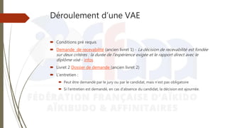 Déroulement d’une VAE
 Conditions pré requis
 Demande de recevabilité (ancien livret 1) - La décision de recevabilité est fondée
sur deux critères : la durée de l'expérience exigée et le rapport direct avec le
diplôme visé - infos
 Livret 2 Dossier de demande (ancien livret 2)
 L’entretien :
 Peut être demandé par le jury ou par le candidat, mais n’est pas obligatoire
 Si l’entretien est demandé, en cas d’absence du candidat, la décision est ajournée.
 