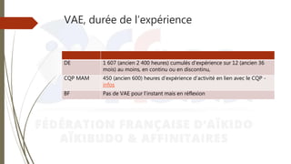 VAE, durée de l’expérience
DE 1 607 (ancien 2 400 heures) cumulés d’expérience sur 12 (ancien 36
mois) au moins, en continu ou en discontinu,
CQP MAM 450 (ancien 600) heures d’expérience d’activité en lien avec le CQP -
infos
BF Pas de VAE pour l’instant mais en réflexion
 