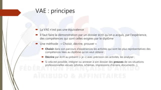 VAE : principes
 La VAE n’est pas une équivalence
 Il faut faire la démonstration par un dossier écrit qu’on a acquis, par l’expérience,
des compétences qui sont celles exigées par le diplôme
 Une méthode : « Choisir, décrire, prouver »
 Choisir dans son parcours d’expériences les activités qui sont les plus représentatives des
compétences liées au diplôme qu’on veut obtenir ;
 Décrire par écrit au présent (« je ») avec précision ces activités, les analyser ;
 Si cela est possible, intégrer ou annexer à son dossier des preuves de ces situations
professionnelles vécues (photos, schémas, impressions d’écrans, documents…).
 