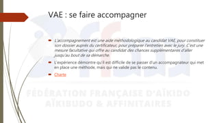 VAE : se faire accompagner
 L’accompagnement est une aide méthodologique au candidat VAE, pour constituer
son dossier auprès du certificateur, pour préparer l’entretien avec le jury. C’est une
mesure facultative qui offre au candidat des chances supplémentaires d’aller
jusqu’au bout de sa démarche.
 L’expérience démontre qu’il est difficile de se passer d’un accompagnateur qui met
en place une méthode, mais qui ne valide pas le contenu.
 Charte
 