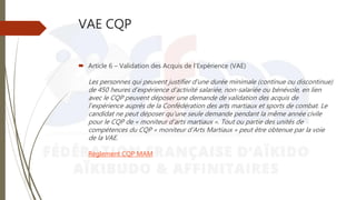 VAE CQP
 Article 6 – Validation des Acquis de l’Expérience (VAE)
Les personnes qui peuvent justifier d’une durée minimale (continue ou discontinue)
de 450 heures d’expérience d’activité salariée, non-salariée ou bénévole, en lien
avec le CQP peuvent déposer une demande de validation des acquis de
l’expérience auprès de la Confédération des arts martiaux et sports de combat. Le
candidat ne peut déposer qu’une seule demande pendant la même année civile
pour le CQP de « moniteur d’arts martiaux ». Tout ou partie des unités de
compétences du CQP « moniteur d’Arts Martiaux » peut être obtenue par la voie
de la VAE.
Règlement CQP MAM
 