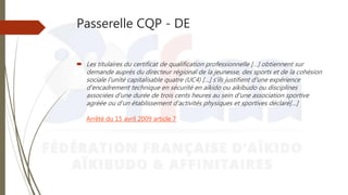 Passerelle CQP - DE
 Les titulaires du certificat de qualification professionnelle […] obtiennent sur
demande auprès du directeur régional de la jeunesse, des sports et de la cohésion
sociale l'unité capitalisable quatre (UC4) […] s'ils justifient d'une expérience
d'encadrement technique en sécurité en aïkido ou aïkibudo ou disciplines
associées d'une durée de trois cents heures au sein d'une association sportive
agréée ou d'un établissement d'activités physiques et sportives déclaré[…]
Arrêté du 15 avril 2009 article 7
 