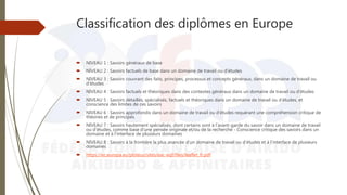 Classification des diplômes en Europe
 NIVEAU 1 : Savoirs généraux de base
 NIVEAU 2 : Savoirs factuels de base dans un domaine de travail ou d’études
 NIVEAU 3 : Savoirs couvrant des faits, principes, processus et concepts généraux, dans un domaine de travail ou
d’études
 NIVEAU 4 : Savoirs factuels et théoriques dans des contextes généraux dans un domaine de travail ou d’études
 NIVEAU 5 : Savoirs détaillés, spécialisés, factuels et théoriques dans un domaine de travail ou d’études, et
conscience des limites de ces savoirs
 NIVEAU 6 : Savoirs approfondis dans un domaine de travail ou d’études requérant une compréhension critique de
théories et de principes
 NIVEAU 7 : Savoirs hautement spécialisés, dont certains sont à l’avant-garde du savoir dans un domaine de travail
ou d’études, comme base d’une pensée originale et/ou de la recherche - Conscience critique des savoirs dans un
domaine et à l’interface de plusieurs domaines
 NIVEAU 8 : Savoirs à la frontière la plus avancée d’un domaine de travail ou d’études et à l’interface de plusieurs
domaines
 https://ec.europa.eu/ploteus/sites/eac-eqf/files/leaflet_fr.pdf
 