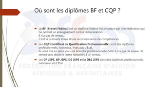 Où sont les diplômes BF et CQP ?
 Le BF (Brevet Fédéral) est un diplôme fédéral mis en place par une fédération qui
ne permet un enseignement contre rémunération.
Il n’a pas de niveau.
C’est la première étape d’une reconnaissance de compétences.
 Les CQP (Certificat de Qualification Professionnelle) sont des diplômes
professionnels, nationaux, mais pas d’État.
Ils sont mis en place par une branche professionnelle donc il n’a pas de niveau. Ils
seront sans doute à terme rattachés à un niveau.
 Les CP JEPS, BP JEPS, DE JEPS et le DES JEPS sont des diplômes professionnels,
nationaux et d’État.
 