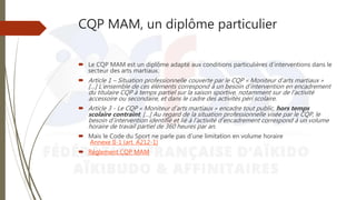 CQP MAM, un diplôme particulier
 Le CQP MAM est un diplôme adapté aux conditions particulières d’interventions dans le
secteur des arts martiaux.
 Article 1 – Situation professionnelle couverte par le CQP « Moniteur d’arts martiaux »
[…] L’ensemble de ces éléments correspond à un besoin d’intervention en encadrement
du titulaire CQP à temps partiel sur la saison sportive, notamment sur de l’activité
accessoire ou secondaire, et dans le cadre des activités péri scolaire.
 Article 3 - Le CQP « Moniteur d’arts martiaux » encadre tout public, hors temps
scolaire contraint. […] Au regard de la situation professionnelle visée par le CQP, le
besoin d’intervention identifié et lié à l’activité d’encadrement correspond à un volume
horaire de travail partiel de 360 heures par an.
 Mais le Code du Sport ne parle pas d’une limitation en volume horaire
Annexe II-1 (art. A212-1)
 Règlement CQP MAM
 