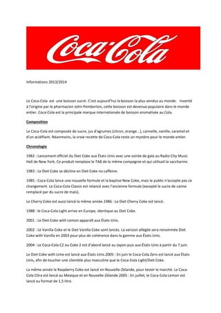 Informations 2013/2014

Le Coca-Cola est une boisson sucré. C’est aujourd’hui la boisson la plus vendus au monde. Inventé
à l'origine par le pharmacien John Pemberton, cette boisson est devenue populaire dans le monde
entier. Coca-Cola est la principale marque internationale de boisson aromatisée au Cola.
Composition
Le Coca-Cola est composée de sucre, jus d'agrumes (citron, orange...), cannelle, vanille, caramel et
d'un acidifiant. Néanmoins, la vraie recette de Coca-Cola reste un mystère pour le monde entier.
Chronologie
1982 : Lancement officiel du Diet Coke aux États-Unis avec une soirée de gala au Radio City Music
Hall de New York. Ce produit remplace le TAB de la même compagnie et qui utilisait la saccharine.
1983 : Le Diet Coke se décline en Diet Coke no caffeine.
1985 : Coca-Cola lance une nouvelle formule et la baptise New Coke, mais le public n'accepte pas ce
changement. Le Coca-Cola Classic est relancé avec l'ancienne formule (excepté le sucre de canne
remplacé par du sucre de maïs).
Le Cherry Coke est aussi lancé la même année.1986 : Le Diet Cherry Coke est lancé.
1988 : le Coca-Cola Light arrive en Europe, identique au Diet Coke.
2001 : Le Diet Coke with Lemon apparaît aux États-Unis.
2002 : Le Vanilla Coke et le Diet Vanilla Coke sont lancés. La version allégée sera renommée Diet
Coke with Vanilla en 2003 pour plus de cohérence dans la gamme aux États-Unis.
2004 : Le Coca-Cola C2 ou Coke 2 est d'abord lancé au Japon puis aux États-Unis à partir du 7 juin.
Le Diet Coke with Lime est lancé aux États-Unis.2005 : En juin le Coca-Cola Zero est lancé aux ÉtatsUnis, afin de toucher une clientèle plus masculine que le Coca-Cola Light/Diet Coke.
La même année le Raspberry Coke est lancé en Nouvelle-Zélande, pour tester le marché. Le CocaCola Citra est lancé au Mexique et en Nouvelle-Zélande.2005 : En juillet, le Coca-Cola Lemon est
lancé au format de 1,5 litre.

 