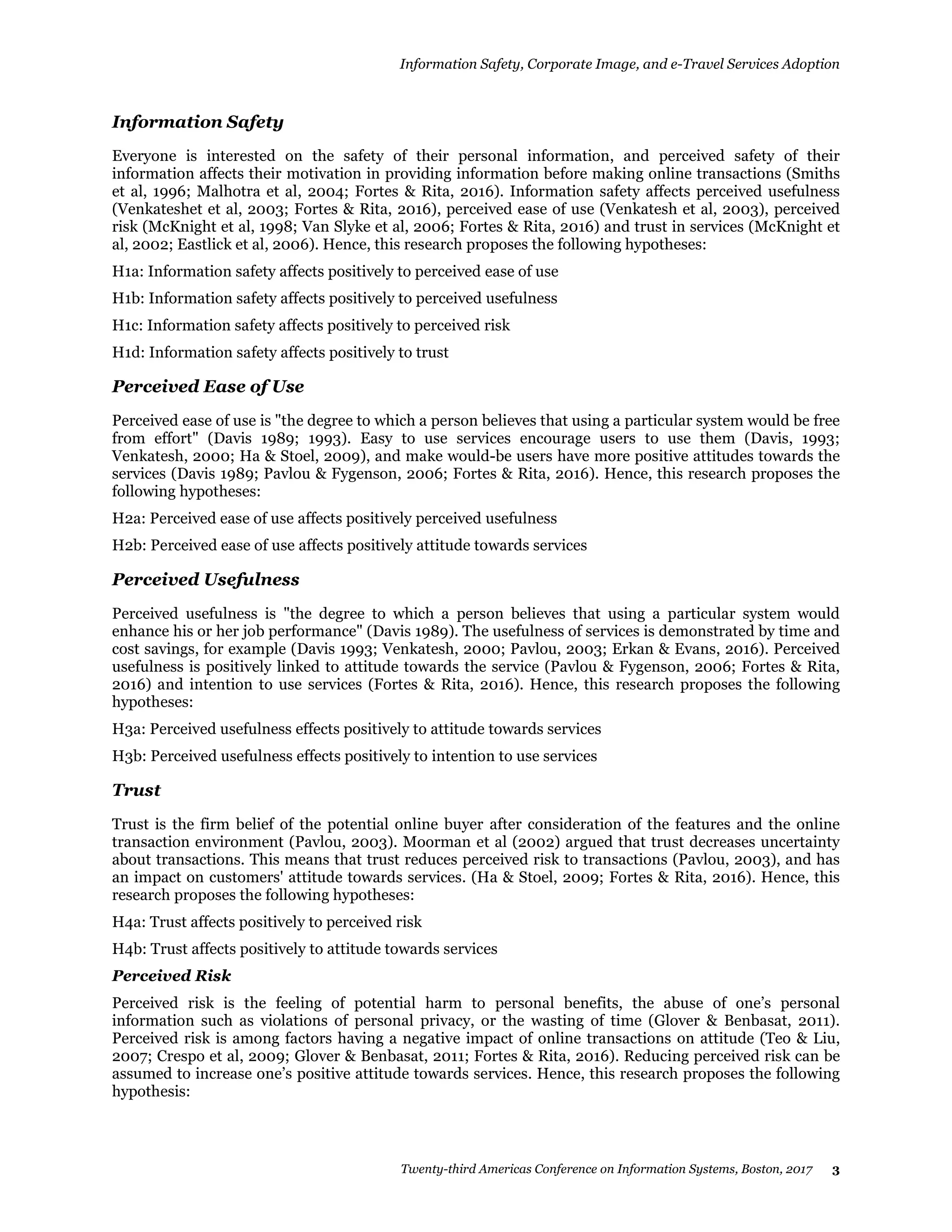 Information Safety, Corporate Image, and e-Travel Services Adoption
Twenty-third Americas Conference on Information Systems, Boston, 2017 3
Information Safety
Everyone is interested on the safety of their personal information, and perceived safety of their
information affects their motivation in providing information before making online transactions (Smiths
et al, 1996; Malhotra et al, 2004; Fortes & Rita, 2016). Information safety affects perceived usefulness
(Venkateshet et al, 2003; Fortes & Rita, 2016), perceived ease of use (Venkatesh et al, 2003), perceived
risk (McKnight et al, 1998; Van Slyke et al, 2006; Fortes & Rita, 2016) and trust in services (McKnight et
al, 2002; Eastlick et al, 2006). Hence, this research proposes the following hypotheses:
H1a: Information safety affects positively to perceived ease of use
H1b: Information safety affects positively to perceived usefulness
H1c: Information safety affects positively to perceived risk
H1d: Information safety affects positively to trust
Perceived Ease of Use
Perceived ease of use is "the degree to which a person believes that using a particular system would be free
from effort" (Davis 1989; 1993). Easy to use services encourage users to use them (Davis, 1993;
Venkatesh, 2000; Ha & Stoel, 2009), and make would-be users have more positive attitudes towards the
services (Davis 1989; Pavlou & Fygenson, 2006; Fortes & Rita, 2016). Hence, this research proposes the
following hypotheses:
H2a: Perceived ease of use affects positively perceived usefulness
H2b: Perceived ease of use affects positively attitude towards services
Perceived Usefulness
Perceived usefulness is "the degree to which a person believes that using a particular system would
enhance his or her job performance" (Davis 1989). The usefulness of services is demonstrated by time and
cost savings, for example (Davis 1993; Venkatesh, 2000; Pavlou, 2003; Erkan & Evans, 2016). Perceived
usefulness is positively linked to attitude towards the service (Pavlou & Fygenson, 2006; Fortes & Rita,
2016) and intention to use services (Fortes & Rita, 2016). Hence, this research proposes the following
hypotheses:
H3a: Perceived usefulness effects positively to attitude towards services
H3b: Perceived usefulness effects positively to intention to use services
Trust
Trust is the firm belief of the potential online buyer after consideration of the features and the online
transaction environment (Pavlou, 2003). Moorman et al (2002) argued that trust decreases uncertainty
about transactions. This means that trust reduces perceived risk to transactions (Pavlou, 2003), and has
an impact on customers' attitude towards services. (Ha & Stoel, 2009; Fortes & Rita, 2016). Hence, this
research proposes the following hypotheses:
H4a: Trust affects positively to perceived risk
H4b: Trust affects positively to attitude towards services
Perceived Risk
Perceived risk is the feeling of potential harm to personal benefits, the abuse of one’s personal
information such as violations of personal privacy, or the wasting of time (Glover & Benbasat, 2011).
Perceived risk is among factors having a negative impact of online transactions on attitude (Teo & Liu,
2007; Crespo et al, 2009; Glover & Benbasat, 2011; Fortes & Rita, 2016). Reducing perceived risk can be
assumed to increase one’s positive attitude towards services. Hence, this research proposes the following
hypothesis:
 