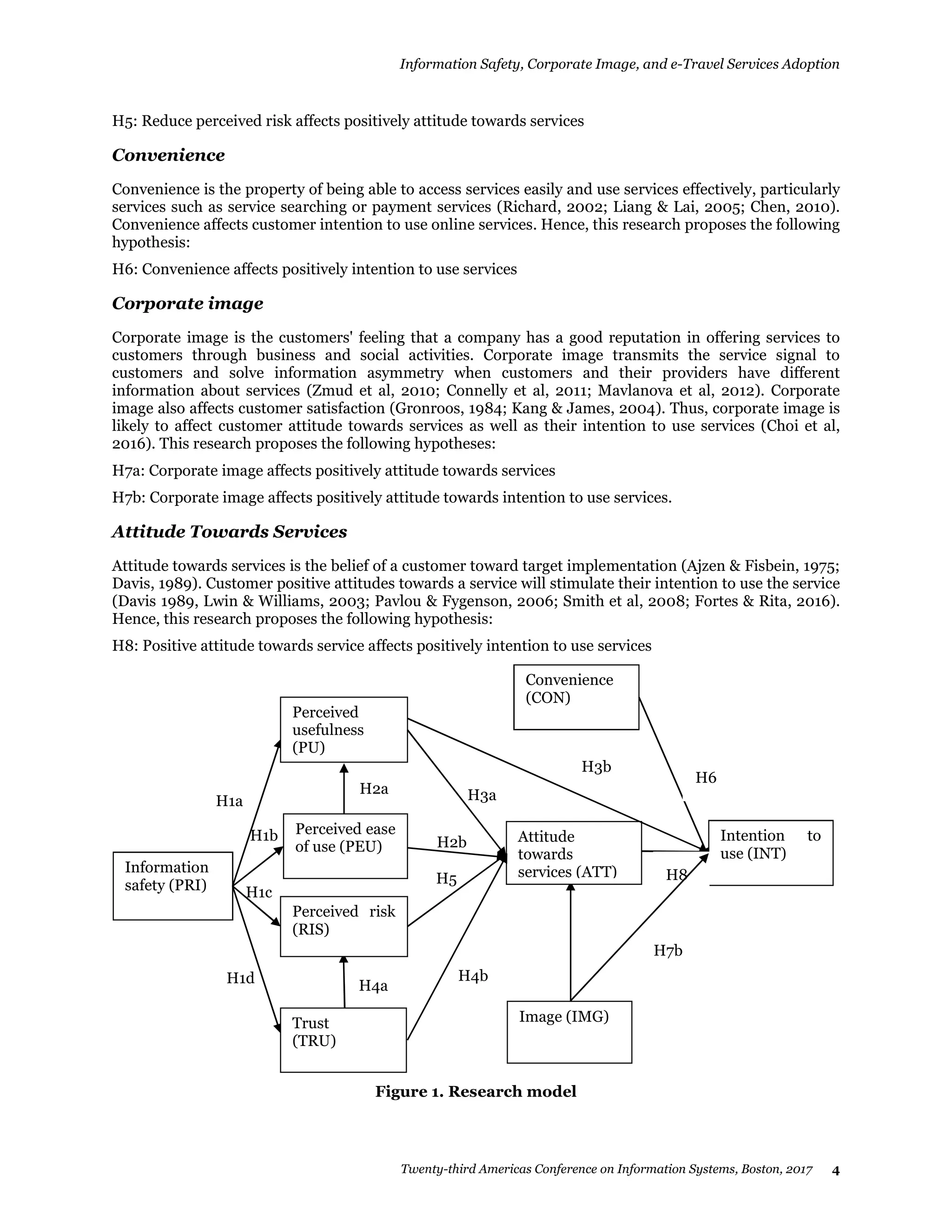 Information Safety, Corporate Image, and e-Travel Services Adoption
Twenty-third Americas Conference on Information Systems, Boston, 2017 4
H5: Reduce perceived risk affects positively attitude towards services
Convenience
Convenience is the property of being able to access services easily and use services effectively, particularly
services such as service searching or payment services (Richard, 2002; Liang & Lai, 2005; Chen, 2010).
Convenience affects customer intention to use online services. Hence, this research proposes the following
hypothesis:
H6: Convenience affects positively intention to use services
Corporate image
Corporate image is the customers' feeling that a company has a good reputation in offering services to
customers through business and social activities. Corporate image transmits the service signal to
customers and solve information asymmetry when customers and their providers have different
information about services (Zmud et al, 2010; Connelly et al, 2011; Mavlanova et al, 2012). Corporate
image also affects customer satisfaction (Gronroos, 1984; Kang & James, 2004). Thus, corporate image is
likely to affect customer attitude towards services as well as their intention to use services (Choi et al,
2016). This research proposes the following hypotheses:
H7a: Corporate image affects positively attitude towards services
H7b: Corporate image affects positively attitude towards intention to use services.
Attitude Towards Services
Attitude towards services is the belief of a customer toward target implementation (Ajzen & Fisbein, 1975;
Davis, 1989). Customer positive attitudes towards a service will stimulate their intention to use the service
(Davis 1989, Lwin & Williams, 2003; Pavlou & Fygenson, 2006; Smith et al, 2008; Fortes & Rita, 2016).
Hence, this research proposes the following hypothesis:
H8: Positive attitude towards service affects positively intention to use services
Figure 1. Research model
H3b
Convenience
(CON)
H6
Intention to
use (INT)
Attitude
towards
services (ATT)
Image (IMG)
H5
H3a
H2b
H4b
H1a
H1d
H1c
H1b
Information
safety (PRI)
H4a
H2a
Perceived
usefulness
(PU)
Perceived ease
of use (PEU)
Trust
(TRU)
Perceived risk
(RIS)
H7b
H8
 