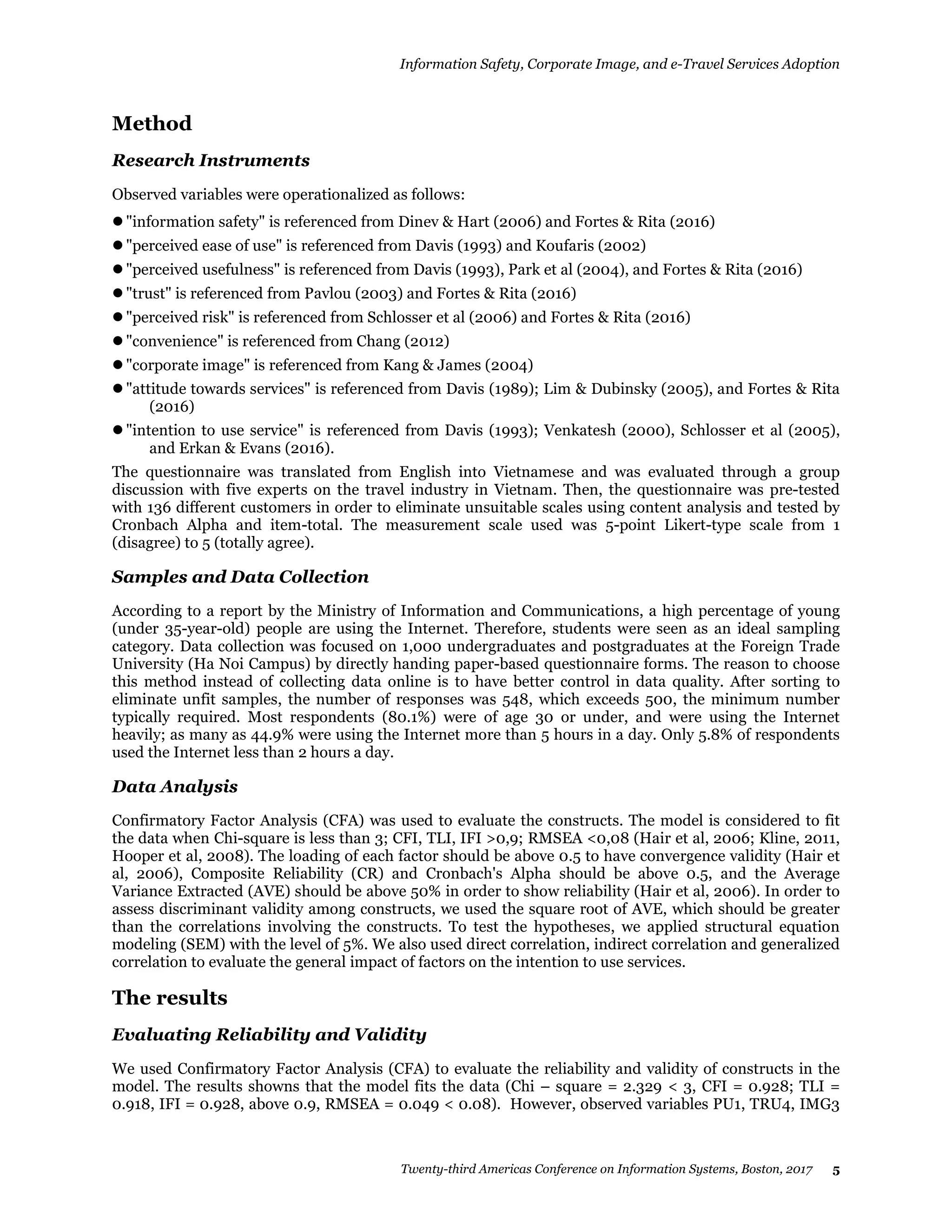 Information Safety, Corporate Image, and e-Travel Services Adoption
Twenty-third Americas Conference on Information Systems, Boston, 2017 5
Method
Research Instruments
Observed variables were operationalized as follows:
"information safety" is referenced from Dinev & Hart (2006) and Fortes & Rita (2016)
"perceived ease of use" is referenced from Davis (1993) and Koufaris (2002)
"perceived usefulness" is referenced from Davis (1993), Park et al (2004), and Fortes & Rita (2016)
"trust" is referenced from Pavlou (2003) and Fortes & Rita (2016)
"perceived risk" is referenced from Schlosser et al (2006) and Fortes & Rita (2016)
"convenience" is referenced from Chang (2012)
"corporate image" is referenced from Kang & James (2004)
"attitude towards services" is referenced from Davis (1989); Lim & Dubinsky (2005), and Fortes & Rita
(2016)
"intention to use service" is referenced from Davis (1993); Venkatesh (2000), Schlosser et al (2005),
and Erkan & Evans (2016).
The questionnaire was translated from English into Vietnamese and was evaluated through a group
discussion with five experts on the travel industry in Vietnam. Then, the questionnaire was pre-tested
with 136 different customers in order to eliminate unsuitable scales using content analysis and tested by
Cronbach Alpha and item-total. The measurement scale used was 5-point Likert-type scale from 1
(disagree) to 5 (totally agree).
Samples and Data Collection
According to a report by the Ministry of Information and Communications, a high percentage of young
(under 35-year-old) people are using the Internet. Therefore, students were seen as an ideal sampling
category. Data collection was focused on 1,000 undergraduates and postgraduates at the Foreign Trade
University (Ha Noi Campus) by directly handing paper-based questionnaire forms. The reason to choose
this method instead of collecting data online is to have better control in data quality. After sorting to
eliminate unfit samples, the number of responses was 548, which exceeds 500, the minimum number
typically required. Most respondents (80.1%) were of age 30 or under, and were using the Internet
heavily; as many as 44.9% were using the Internet more than 5 hours in a day. Only 5.8% of respondents
used the Internet less than 2 hours a day.
Data Analysis
Confirmatory Factor Analysis (CFA) was used to evaluate the constructs. The model is considered to fit
the data when Chi-square is less than 3; CFI, TLI, IFI >0,9; RMSEA <0,08 (Hair et al, 2006; Kline, 2011,
Hooper et al, 2008). The loading of each factor should be above 0.5 to have convergence validity (Hair et
al, 2006), Composite Reliability (CR) and Cronbach's Alpha should be above 0.5, and the Average
Variance Extracted (AVE) should be above 50% in order to show reliability (Hair et al, 2006). In order to
assess discriminant validity among constructs, we used the square root of AVE, which should be greater
than the correlations involving the constructs. To test the hypotheses, we applied structural equation
modeling (SEM) with the level of 5%. We also used direct correlation, indirect correlation and generalized
correlation to evaluate the general impact of factors on the intention to use services.
The results
Evaluating Reliability and Validity
We used Confirmatory Factor Analysis (CFA) to evaluate the reliability and validity of constructs in the
model. The results showns that the model fits the data (Chi – square = 2.329 < 3, CFI = 0.928; TLI =
0.918, IFI = 0.928, above 0.9, RMSEA = 0.049 < 0.08). However, observed variables PU1, TRU4, IMG3
 