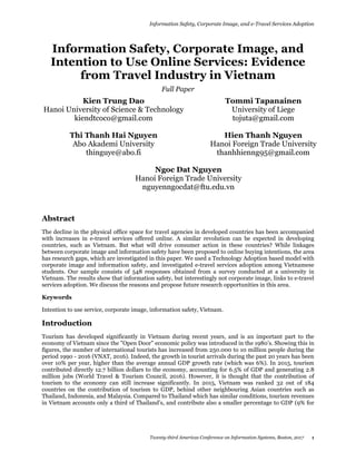 Information Safety, Corporate Image, and e-Travel Services Adoption
Twenty-third Americas Conference on Information Systems, Boston, 2017 1
Information Safety, Corporate Image, and
Intention to Use Online Services: Evidence
from Travel Industry in Vietnam
Full Paper
Kien Trung Dao
Hanoi University of Science & Technology
kiendtcoco@gmail.com
Tommi Tapanainen
University of Liege
tojuta@gmail.com
Thi Thanh Hai Nguyen
Abo Akademi University
thinguye@abo.fi
Hien Thanh Nguyen
Hanoi Foreign Trade University
thanhhienng95@gmail.com
Ngoc Dat Nguyen
Hanoi Foreign Trade University
nguyenngocdat@ftu.edu.vn
Abstract
The decline in the physical office space for travel agencies in developed countries has been accompanied
with increases in e-travel services offered online. A similar revolution can be expected in developing
countries, such as Vietnam. But what will drive consumer action in these countries? While linkages
between corporate image and information safety have been proposed to online buying intentions, the area
has research gaps, which are investigated in this paper. We used a Technology Adoption based model with
corporate image and information safety, and investigated e-travel services adoption among Vietnamese
students. Our sample consists of 548 responses obtained from a survey conducted at a university in
Vietnam. The results show that information safety, but interestingly not corporate image, links to e-travel
services adoption. We discuss the reasons and propose future research opportunities in this area.
Keywords
Intention to use service, corporate image, information safety, Vietnam.
Introduction
Tourism has developed significantly in Vietnam during recent years, and is an important part to the
economy of Vietnam since the "Open Door" economic policy was introduced in the 1980’s. Showing this in
figures, the number of international tourists has increased from 250.000 to 10 million people during the
period 1990 - 2016 (VNAT, 2016). Indeed, the growth in tourist arrivals during the past 20 years has been
over 10% per year, higher than the average annual GDP growth rate (which was 6%). In 2015, tourism
contributed directly 12.7 billion dollars to the economy, accounting for 6.5% of GDP and generating 2.8
million jobs (World Travel & Tourism Council, 2016). However, it is thought that the contribution of
tourism to the economy can still increase significantly. In 2015, Vietnam was ranked 32 out of 184
countries on the contribution of tourism to GDP, behind other neighbouring Asian countries such as
Thailand, Indonesia, and Malaysia. Compared to Thailand which has similar conditions, tourism revenues
in Vietnam accounts only a third of Thailand’s, and contribute also a smaller percentage to GDP (9% for
 