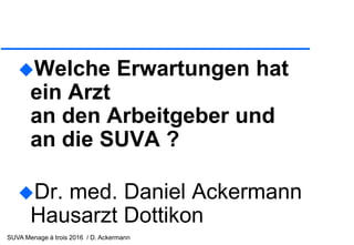 SUVA Menage à trois 2016 / D. Ackermann
Welche Erwartungen hat
ein Arzt
an den Arbeitgeber und
an die SUVA ?
Dr. med. Daniel Ackermann
Hausarzt Dottikon
 