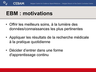 EBM : motivations
• Offrir les meilleurs soins, à la lumière des
données/connaissances les plus pertinentes
• Appliquer les résultats de la recherche médicale
à la pratique quotidienne
• Décider d’entrer dans une forme
d'apprentissage continu
 