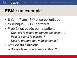 EBM : un exemple
• Enfant, 7 ans, 1ère crise épileptique.
• ex.clinique, EEG : normaux.
• Problèmes posés par le patient:
– Quel est le risque de refaire des crises ?
– Puis-je aller à la piscine ?
– Dois-je prendre des médicaments ?
• Attitude du clinicien:
– Dois-je faire un scanner cérébral ?
 