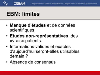 EBM: limites
• Manque d'études et de données
scientifiques
• Etudes non-représentatives des
«vrais» patients
• Informations valides et exactes
d'aujourd'hui seront-elles utilisables
demain ?
• Absence de consensus
 