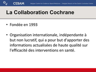 La Collaboration Cochrane
• Fondée en 1993
• Organisation internationale, indépendante à
but non lucratif, qui a pour but d'apporter des
informations actualisées de haute qualité sur
l'efficacité des interventions en santé.
 