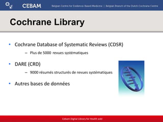 Cochrane Library
• Cochrane Database of Systematic Reviews (CDSR)
– Plus de 5000 revues systématiques
• DARE (CRD)
– 9000 résumés structurés de revues systématiques
• Autres bases de données
Cebam Digital Library for Health asbl
 