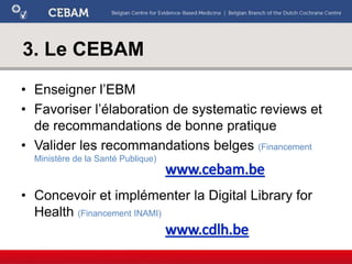 3. Le CEBAM
• Enseigner l’EBM
• Favoriser l’élaboration de systematic reviews et
de recommandations de bonne pratique
• Valider les recommandations belges (Financement
Ministère de la Santé Publique)
• Concevoir et implémenter la Digital Library for
Health (Financement INAMI)
 