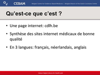Qu’est-ce que c’est ?
• Une page internet: cdlh.be
• Synthèse des sites internet médicaux de bonne
qualité
• En 3 langues: français, néerlandais, anglais
Cebam Digital Library for Health asbl
 