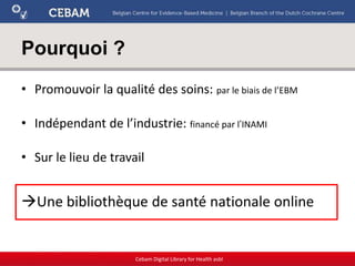 Pourquoi ?
• Promouvoir la qualité des soins: par le biais de l’EBM
• Indépendant de l’industrie: financé par l’INAMI
• Sur le lieu de travail
Une bibliothèque de santé nationale online
Cebam Digital Library for Health asbl
 