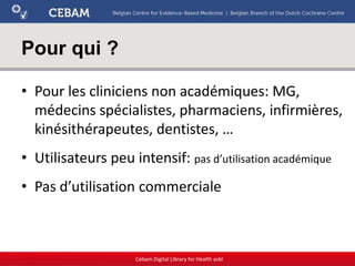 Pour qui ?
• Pour les cliniciens non académiques: MG,
médecins spécialistes, pharmaciens, infirmières,
kinésithérapeutes, dentistes, …
• Utilisateurs peu intensif: pas d’utilisation académique
• Pas d’utilisation commerciale
Cebam Digital Library for Health asbl
 