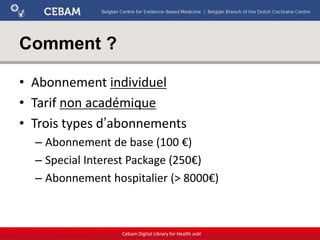 Comment ?
• Abonnement individuel
• Tarif non académique
• Trois types d’abonnements
– Abonnement de base (100 €)
– Special Interest Package (250€)
– Abonnement hospitalier (> 8000€)
Cebam Digital Library for Health asbl
 