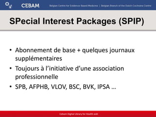 SPecial Interest Packages (SPIP)
• Abonnement de base + quelques journaux
supplémentaires
• Toujours à l’initiative d’une association
professionnelle
• SPB, AFPHB, VLOV, BSC, BVK, IPSA …
Cebam Digital Library for Health asbl
 