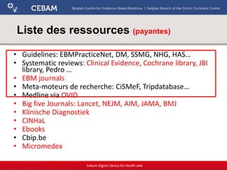 Liste des ressources (payantes)
• Guidelines: EBMPracticeNet, DM, SSMG, NHG, HAS…
• Systematic reviews: Clinical Evidence, Cochrane library, JBI
library, Pedro …
• EBM journals
• Meta-moteurs de recherche: CiSMeF, Tripdatabase…
• Medline via OVID
• Big five Journals: Lancet, NEJM, AIM, JAMA, BMJ
• Klinische Diagnostiek
• CINHaL
• Ebooks
• Cbip.be
• Micromedex
Cebam Digital Library for Health asbl
 