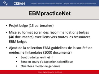 EBMpracticeNet
Cebam Digital Library for Health asbl
• Projet belge (13 partenaires)
• Mise au format écran des recommandations belges
(40 documents) avec liens vers toutes les ressources
EBM belges
• Ajout de la collection EBM-guidelines de la société de
médecine finlandaise (1000 documents)
 Sont traduites en fr et nl
 Sont en cours d’adaptation scientifique
 Orientées médecine générale
 