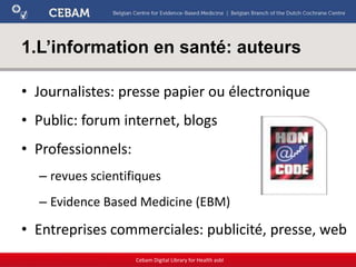 1.L’information en santé: auteurs
• Journalistes: presse papier ou électronique
• Public: forum internet, blogs
• Professionnels:
– revues scientifiques
– Evidence Based Medicine (EBM)
• Entreprises commerciales: publicité, presse, web
Cebam Digital Library for Health asbl
 