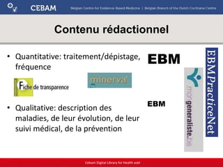 Contenu rédactionnel
• Quantitative: traitement/dépistage,
fréquence
• Qualitative: description des
maladies, de leur évolution, de leur
suivi médical, de la prévention
Cebam Digital Library for Health asbl
EBM
EBM
 