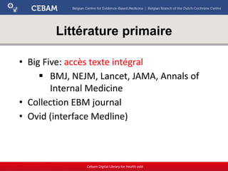Littérature primaire
Cebam Digital Library for Health asbl
• Big Five: accès texte intégral
 BMJ, NEJM, Lancet, JAMA, Annals of
Internal Medicine
• Collection EBM journal
• Ovid (interface Medline)
 