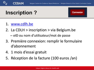 Inscription ?
1. www.cdlh.be
2. La CDLH > inscription > via Belgium.be
– eID ou nom d’utilisateur/mot de passe
3. Première connexion: remplir le formulaire
d’abonnement
4. 1 mois d’essai gratuit
5. Réception de la facture (100 euros /an)
Cebam Digital Library for Health asbl
 