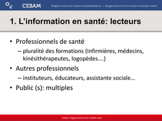 1. L’information en santé: lecteurs
• Professionnels de santé
– pluralité des formations (Infirmières, médecins,
kinésithérapeutes, logopèdes….)
• Autres professionnels
– instituteurs, éducateurs, assistante sociale…
• Public (s): multiples
Cebam Digital Library for Health asbl
 