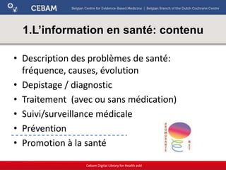 1.L’information en santé: contenu
• Description des problèmes de santé:
fréquence, causes, évolution
• Depistage / diagnostic
• Traitement (avec ou sans médication)
• Suivi/surveillance médicale
• Prévention
• Promotion à la santé
Cebam Digital Library for Health asbl
 