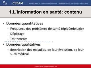 1.L’information en santé: contenu
• Données quantitatives
– Fréquence des problèmes de santé (épidémiologie)
– Dépistage
– Traitements
• Données qualitatives
– description des maladies, de leur évolution, de leur
suivi médical
Cebam Digital Library for Health asbl
 