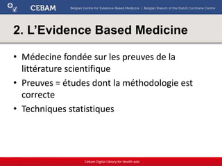 2. L’Evidence Based Medicine
• Médecine fondée sur les preuves de la
littérature scientifique
• Preuves = études dont la méthodologie est
correcte
• Techniques statistiques
Cebam Digital Library for Health asbl
 