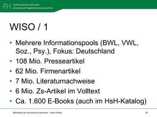 WISO / 1
• Mehrere Informationspools (BWL, VWL,
  Soz., Psy.), Fokus: Deutschland
• 108 Mio. Presseartikel
• 62 Mio. Firmenartikel
• 7 Mio. Literaturnachweise
• 6 Mio. Zs-Artikel im Volltext
• Ca. 1.600 E-Books (auch im HsH-Katalog)
 Bibliothek der Hochschule Hannover · Horst Ferber   20
 