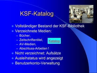 KSF-Katalog
   Vollständiger Bestand der KSF-Bibliothek
   Verzeichnete Medien:
    –   Bücher,
    –   Zeitschriftentitel, Katalog
    –   AV-Medien,
    –   Abschluss-Arbeiten !
   Nicht verzeichnet: Aufsätze
   Ausleihstatus wird angezeigt
   Benutzerkonto-Verwaltung
 