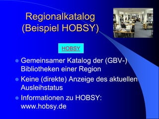 Regionalkatalog
    (Beispiel HOBSY)
              HOBSY

 Gemeinsamer Katalog der (GBV-)
  Bibliotheken einer Region
 Keine (direkte) Anzeige des aktuellen
  Ausleihstatus
 Informationen zu HOBSY:
  www.hobsy.de
 