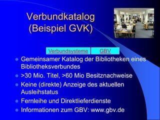 Verbundkatalog
     (Beispiel GVK)

             Verbundsysteme   GBV
   Gemeinsamer Katalog der Bibliotheken eines
    Bibliotheksverbundes
   >30 Mio. Titel, >60 Mio Besitznachweise
   Keine (direkte) Anzeige des aktuellen
    Ausleihstatus
   Fernleihe und Direktlieferdienste
   Informationen zum GBV: www.gbv.de
 