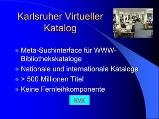 Karlsruher Virtueller
      Katalog

 Meta-Suchinterface für WWW-
  Bibliothekskataloge
 Nationale und internationale Kataloge
 > 500 Millionen Titel
 Keine Fernleihkomponente
                  KVK
 
