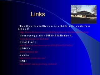 Links Toolbar installieren (enthält alle anderen Links)! http://www.fh-hannover.de/bibl/bub/service/toolbar/index.html Homepage der FHH-Bibliothek: www.fh-hannover.de/bibl/ FH-OPAC: http://opc4.tib.uni-hannover.de:8080/DB=4/LNG=DU/ HOBSY: www.hobsy.de Subito http://www.subito-doc.de/ EZB: http://rzblx1.uni-regensburg.de/ezeit/ 