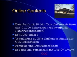 Online Contents Datenbank mit 28 Mio. Zeitschriftenaufsätzen aus  21.000 Zeitschriften (Schwerpunkt: Naturwissenschaften) Seit 1993 erfasst Verknüpfung zu Zeitschriftenbeständen der GBV-Bibliotheken Fernleihe und Direktlieferdienste Separat und gemeinsam mit GVK (= GVK+) OLC 