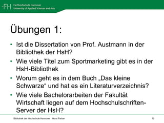 Übungen 1:
• Ist die Dissertation von Prof. Austmann in der
  Bibliothek der HsH?
• Wie viele Titel zum Sportmarketing gibt es in der
  HsH-Bibliothek
• Worum geht es in dem Buch „Das kleine
  Schwarze“ und hat es ein Literaturverzeichnis?
• Wie viele Bachelorarbeiten der Fakultät
  Wirtschaft liegen auf dem Hochschulschriften-
  Server der HsH?
 Bibliothek der Hochschule Hannover · Horst Ferber   10
 