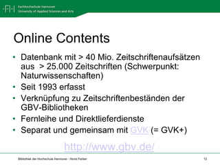 Online Contents
• Datenbank mit > 40 Mio. Zeitschriftenaufsätzen
  aus > 25.000 Zeitschriften (Schwerpunkt:
  Naturwissenschaften)
• Seit 1993 erfasst
• Verknüpfung zu Zeitschriftenbeständen der
  GBV-Bibliotheken
• Fernleihe und Direktlieferdienste
• Separat und gemeinsam mit GVK (= GVK+)

                                 http://www.gbv.de/
 Bibliothek der Hochschule Hannover · Horst Ferber    12
 