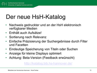 Der neue HsH-Katalog
• Nachweis gedruckter und an der HsH elektronisch
  verfügbarer Medien
• Enthält auch Aufsätze!
• Sortierung nach Relevanz
• Einfache Präzisierung der Suchergebnisse durch Filter
  und Facetten
• Eindeutige Speicherung von Titeln oder Suchen
• Anzeige für kleine Displays optimiert
• Achtung: Beta-Version (Feedback erwünscht)
                           http://katalog.bib.hs-hannover.de/
 Bibliothek der Hochschule Hannover · Horst Ferber              13
 