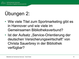 Übungen 2:
• Wie viele Titel zum Sportmarketing gibt es
  in Hannover und wie viele im
  Gemeinsamen Bibliotheksverbund?
• Ist der Aufsatz „Service-Orientierung der
  deutschen Versicherungswirtschaft“ von
  Christa Sauerbrey in der Bibliothek
  verfügbar?

 Bibliothek der Hochschule Hannover · Horst Ferber   14
 